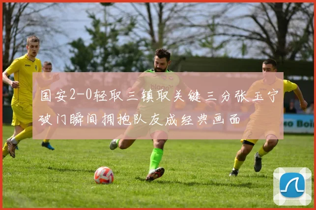 国安2-0轻取三镇取关键三分张玉宁破门瞬间拥抱队友成经典画面