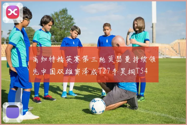 高知特精英赛第三轮莫瑟曼持续领先中国双雄窦泽成T27李昊桐T54