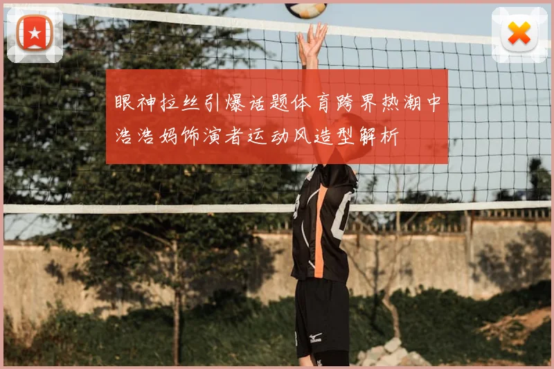 眼神拉丝引爆话题体育跨界热潮中浩浩妈饰演者运动风造型解析