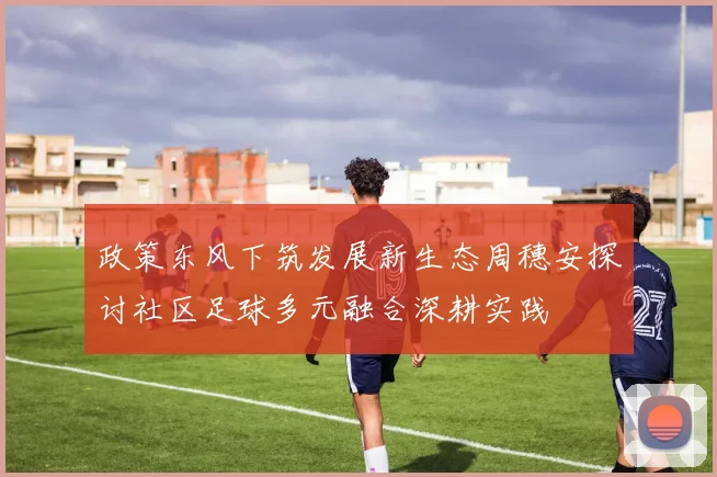 政策东风下筑发展新生态周穗安探讨社区足球多元融合深耕实践