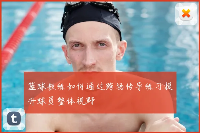 篮球教练如何通过跨场传导练习提升球员整体视野