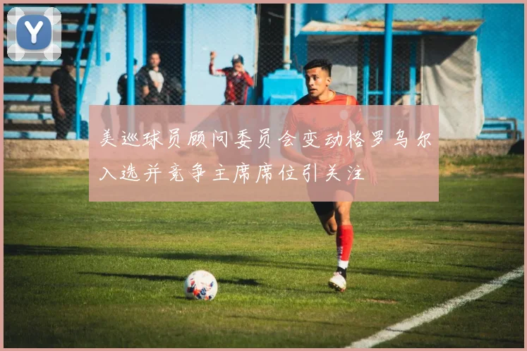 美巡球员顾问委员会变动格罗乌尔入选并竞争主席席位引关注