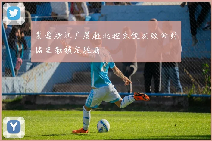 复盘浙江广厦胜北控朱俊龙致命封堵里勒锁定胜局