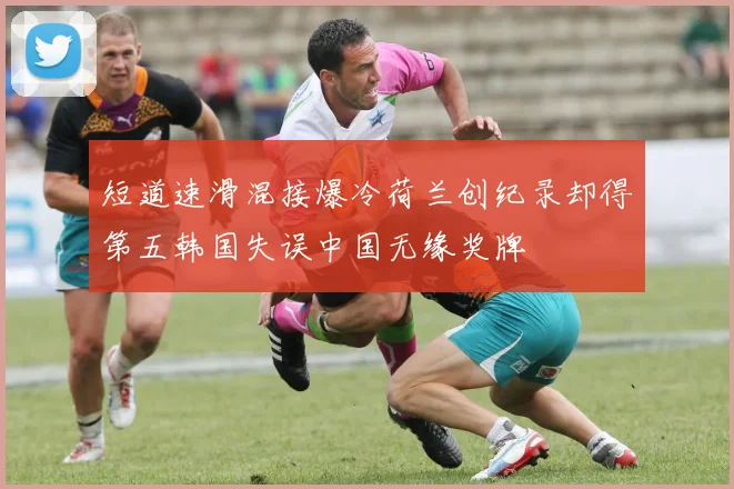 短道速滑混接爆冷荷兰创纪录却得第五韩国失误中国无缘奖牌