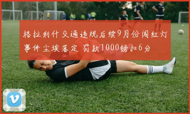 格拉利什交通违规后续9月份闯红灯事件尘埃落定 罚款1000镑扣6分