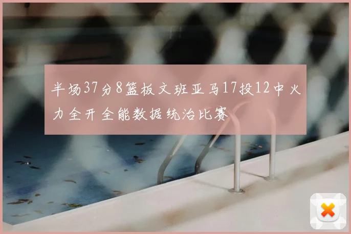 半场37分8篮板文班亚马17投12中火力全开全能数据统治比赛