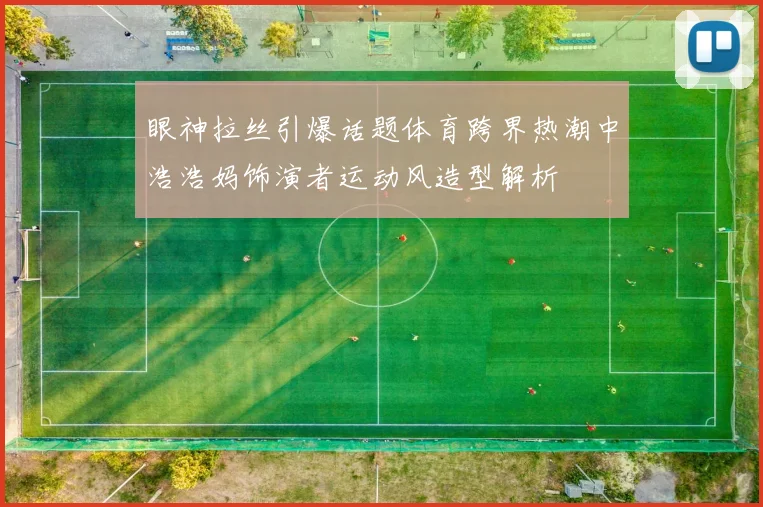 眼神拉丝引爆话题体育跨界热潮中浩浩妈饰演者运动风造型解析