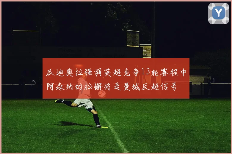 瓜迪奥拉强调英超竞争13轮赛程中阿森纳的松懈将是曼城反超信号