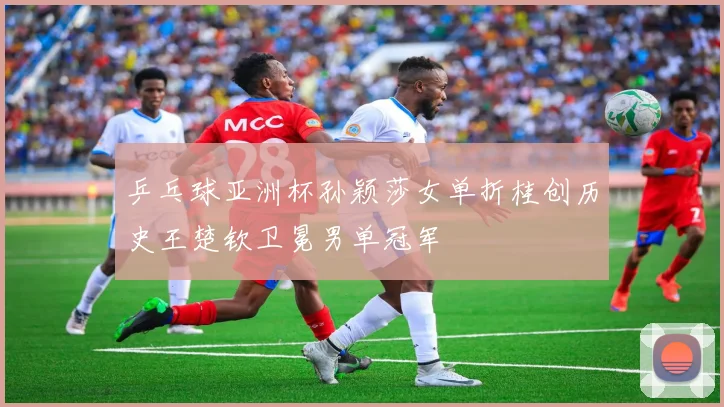 乒乓球亚洲杯孙颖莎女单折桂创历史王楚钦卫冕男单冠军