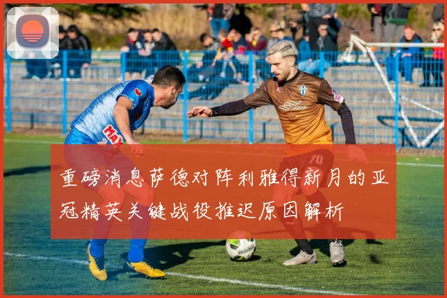 重磅消息萨德对阵利雅得新月的亚冠精英关键战役推迟原因解析