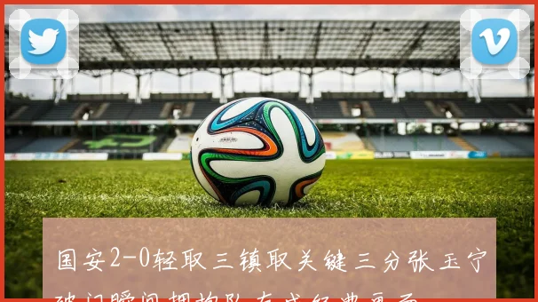 国安2-0轻取三镇取关键三分张玉宁破门瞬间拥抱队友成经典画面